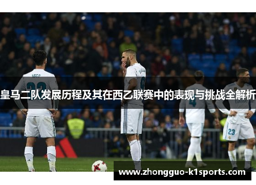 皇马二队发展历程及其在西乙联赛中的表现与挑战全解析 皇马二队发展历程及其在西乙联赛中的表现与挑战全解析