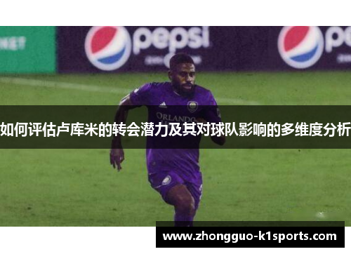 如何评估卢库米的转会潜力及其对球队影响的多维度分析 如何评估卢库米的转会潜力及其对球队影响的多维度分析