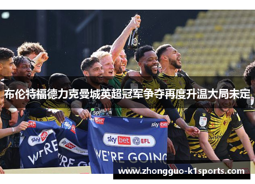 布伦特福德力克曼城英超冠军争夺再度升温大局未定 布伦特福德力克曼城英超冠军争夺再度升温大局未定