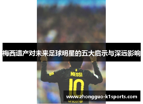 梅西遗产对未来足球明星的五大启示与深远影响 梅西遗产对未来足球明星的五大启示与深远影响