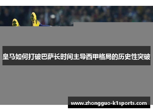 皇马如何打破巴萨长时间主导西甲格局的历史性突破 皇马如何打破巴萨长时间主导西甲格局的历史性突破