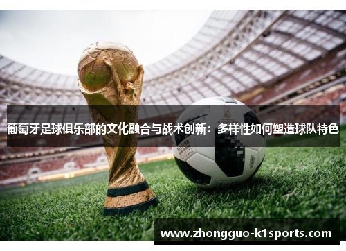 葡萄牙足球俱乐部的文化融合与战术创新:多样性如何塑造球队特色 葡萄牙足球俱乐部的文化融合与战术创新:多样性如何塑造球队特色