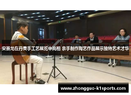 安赛龙在丹麦手工艺展览中亮相 亲手制作陶艺作品展示独特艺术才华